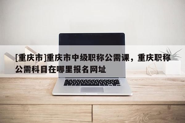 [重慶市]重慶市中級職稱公需課，重慶職稱公需科目在哪里報名網址