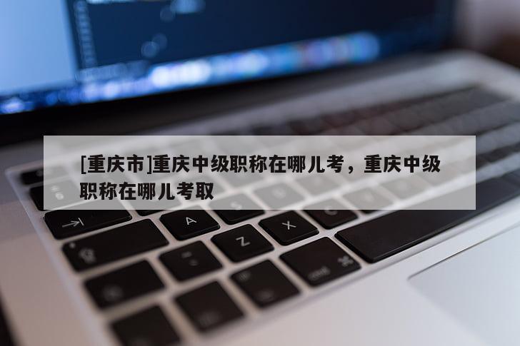 [重慶市]重慶中級職稱在哪兒考，重慶中級職稱在哪兒考取