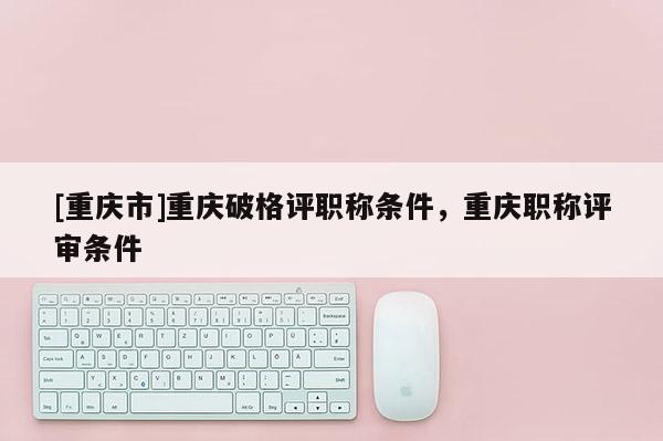 [重慶市]重慶破格評職稱條件，重慶職稱評審條件