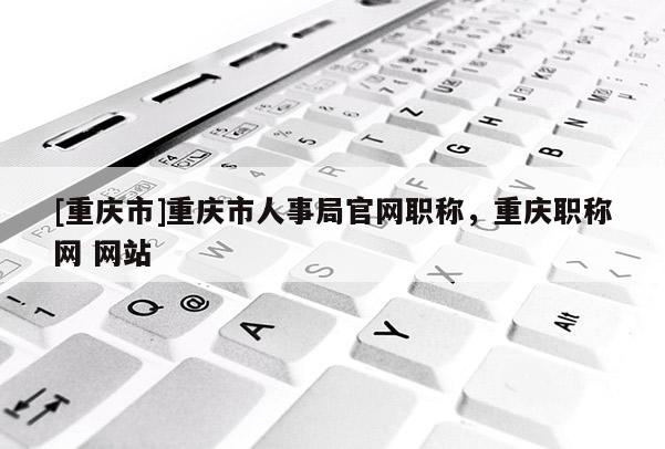 [重慶市]重慶市人事局官網職稱，重慶職稱網 網站