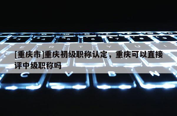 [重慶市]重慶初級職稱認定，重慶可以直接評中級職稱嗎