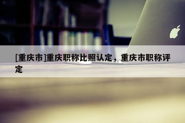 [重慶市]重慶職稱比照認定，重慶市職稱評定