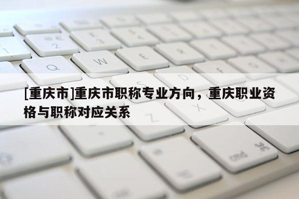 [重慶市]重慶市職稱專業方向，重慶職業資格與職稱對應關系