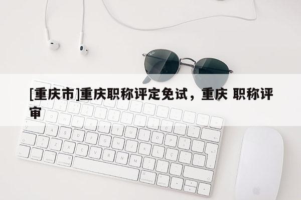 [重慶市]重慶職稱評(píng)定免試，重慶 職稱評(píng)審