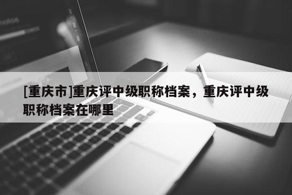 [重慶市]重慶評中級職稱檔案，重慶評中級職稱檔案在哪里