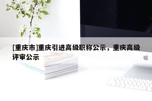 [重慶市]重慶引進高級職稱公示，重慶高級評審公示