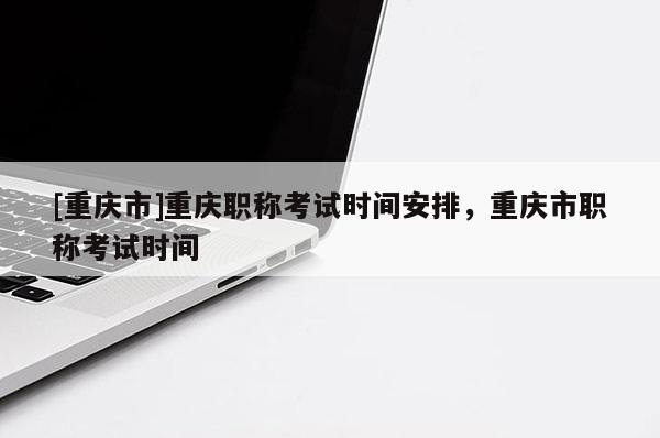 [重慶市]重慶職稱考試時(shí)間安排，重慶市職稱考試時(shí)間