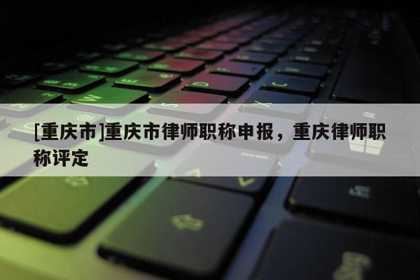 [重慶市]重慶市律師職稱申報，重慶律師職稱評定