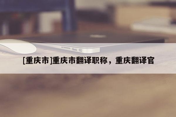 [重慶市]重慶市翻譯職稱，重慶翻譯官