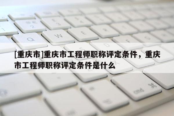 [重慶市]重慶市工程師職稱評定條件，重慶市工程師職稱評定條件是什么