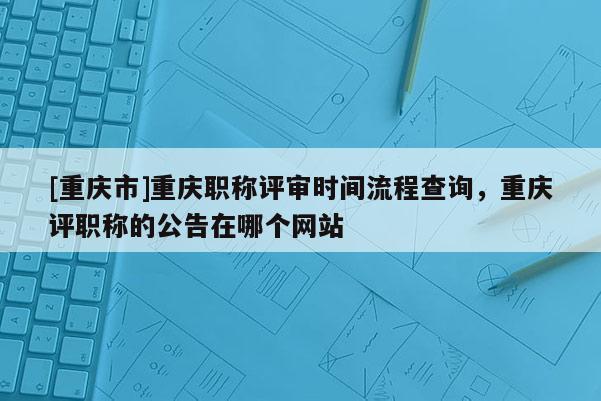 [重慶市]重慶職稱評審時間流程查詢，重慶評職稱的公告在哪個網站