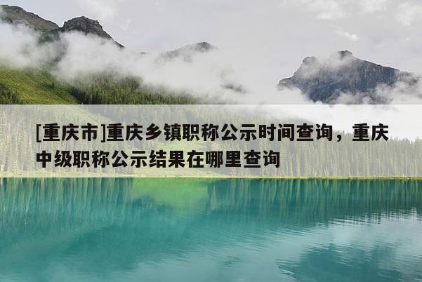 [重慶市]重慶鄉鎮職稱公示時間查詢，重慶中級職稱公示結果在哪里查詢