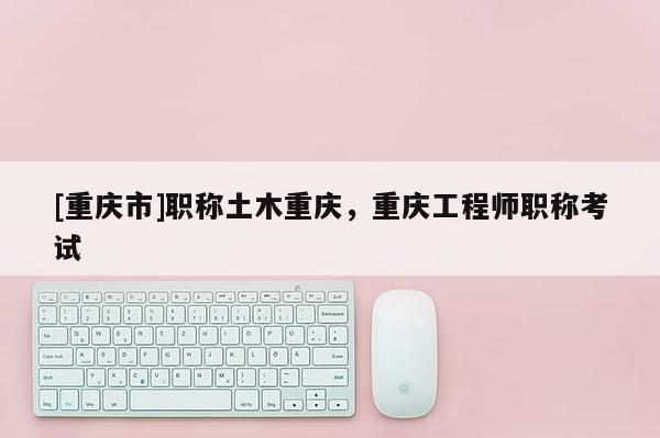 [重慶市]職稱土木重慶，重慶工程師職稱考試