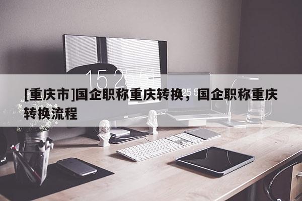 [重慶市]國企職稱重慶轉換，國企職稱重慶轉換流程