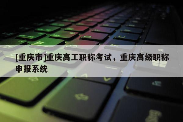 [重慶市]重慶高工職稱考試，重慶高級職稱申報系統