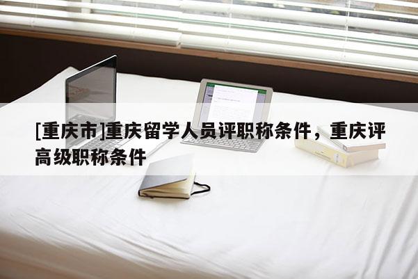 [重慶市]重慶留學人員評職稱條件，重慶評高級職稱條件