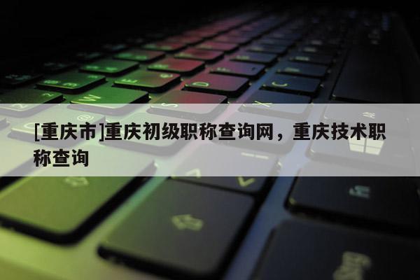 [重慶市]重慶初級職稱查詢網，重慶技術職稱查詢