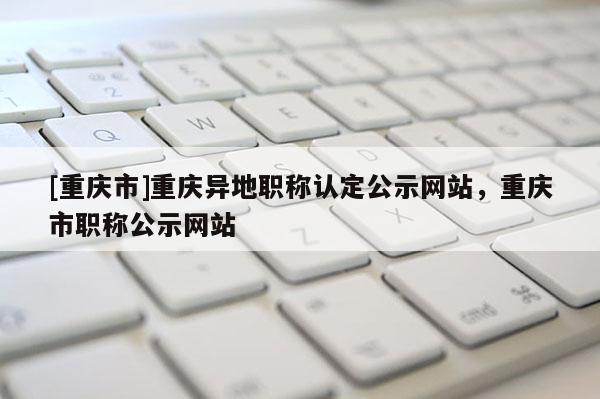 [重慶市]重慶異地職稱認定公示網站，重慶市職稱公示網站