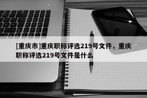 [重慶市]重慶職稱評選219號文件，重慶職稱評選219號文件是什么