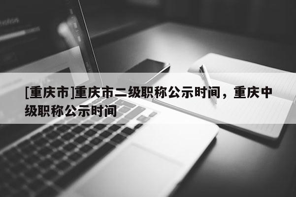 [重慶市]重慶市二級職稱公示時間，重慶中級職稱公示時間