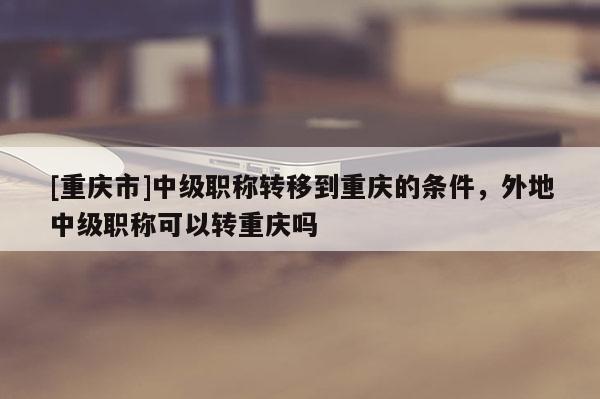 [重慶市]中級職稱轉移到重慶的條件，外地中級職稱可以轉重慶嗎