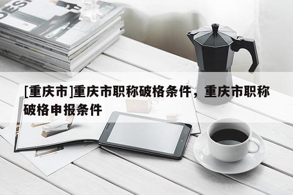 [重慶市]重慶市職稱破格條件，重慶市職稱破格申報條件