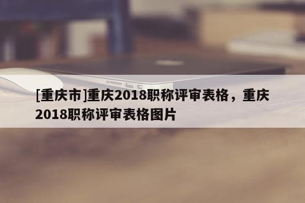 [重慶市]重慶2018職稱評審表格，重慶2018職稱評審表格圖片