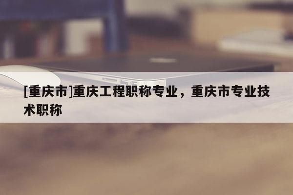 [重慶市]重慶工程職稱專業(yè)，重慶市專業(yè)技術(shù)職稱