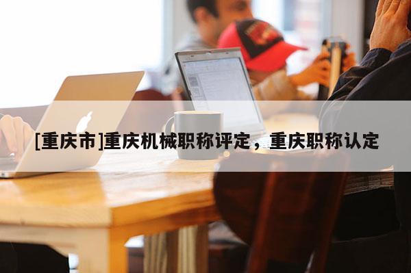 [重慶市]重慶機械職稱評定，重慶職稱認定