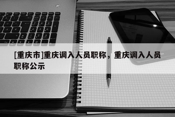 [重慶市]重慶調入人員職稱，重慶調入人員職稱公示
