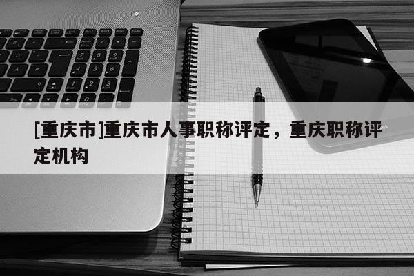 [重慶市]重慶市人事職稱評定，重慶職稱評定機構