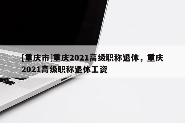 [重慶市]重慶2021高級職稱退休，重慶2021高級職稱退休工資