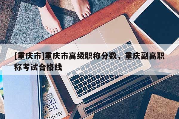 [重慶市]重慶市高級職稱分數，重慶副高職稱考試合格線
