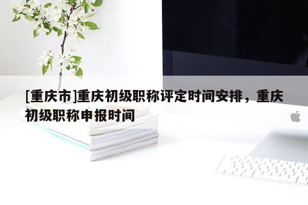 [重慶市]重慶初級職稱評定時間安排，重慶初級職稱申報時間