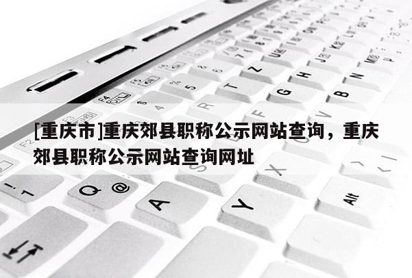 [重慶市]重慶郊縣職稱公示網站查詢，重慶郊縣職稱公示網站查詢網址