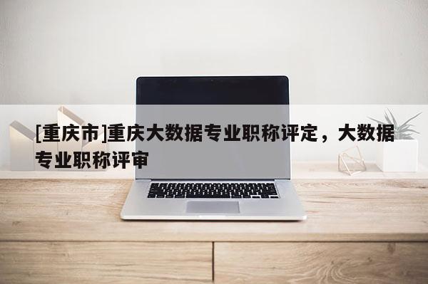 [重慶市]重慶大數據專業職稱評定，大數據專業職稱評審