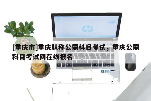 [重慶市]重慶職稱公需科目考試，重慶公需科目考試網在線報名