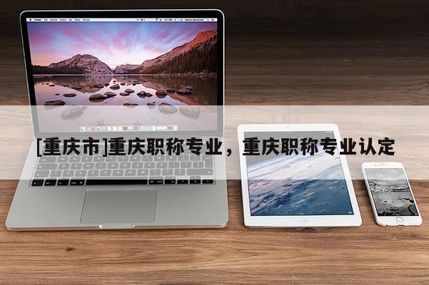 [重慶市]重慶職稱專業，重慶職稱專業認定