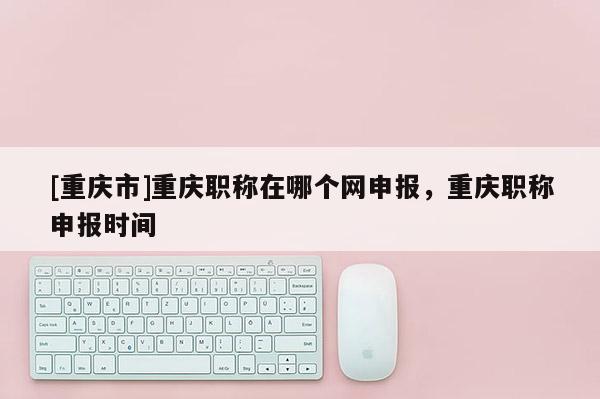 [重慶市]重慶職稱在哪個網申報，重慶職稱申報時間