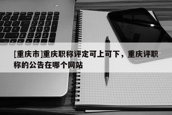 [重慶市]重慶職稱評定可上可下，重慶評職稱的公告在哪個網站