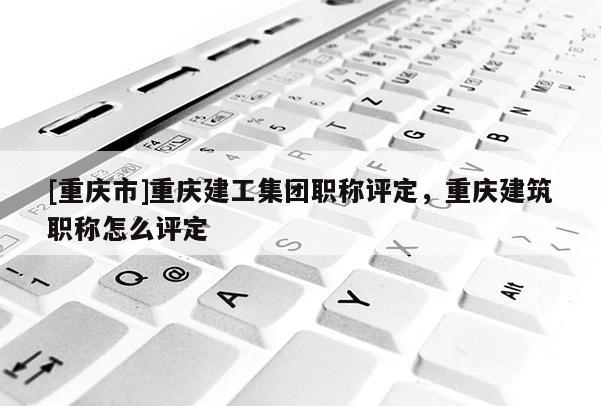 [重慶市]重慶建工集團職稱評定，重慶建筑職稱怎么評定