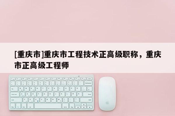 [重慶市]重慶市工程技術正高級職稱，重慶市正高級工程師
