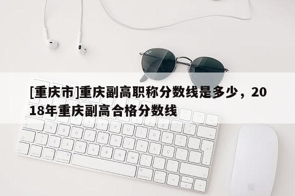 [重慶市]重慶副高職稱分數線是多少，2018年重慶副高合格分數線
