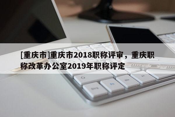 [重慶市]重慶市2018職稱評審，重慶職稱改革辦公室2019年職稱評定