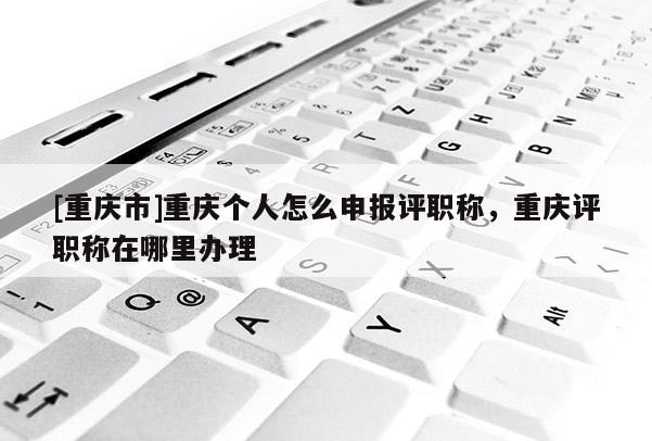 [重慶市]重慶個人怎么申報評職稱，重慶評職稱在哪里辦理