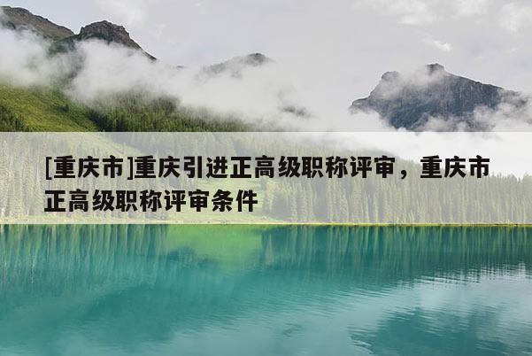 [重慶市]重慶引進正高級職稱評審，重慶市正高級職稱評審條件