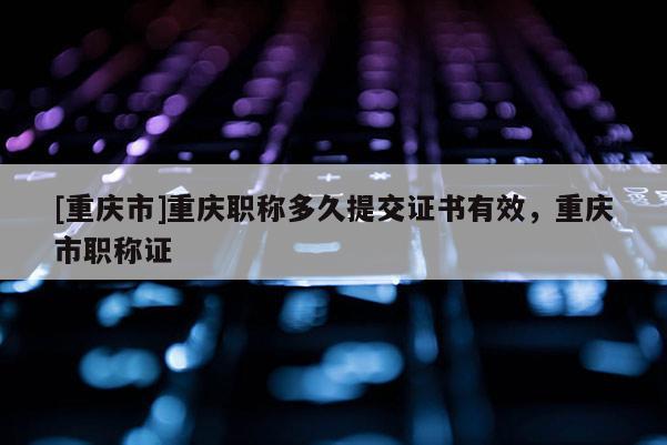 [重慶市]重慶職稱(chēng)多久提交證書(shū)有效，重慶市職稱(chēng)證