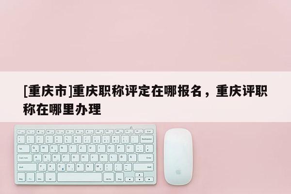 [重慶市]重慶職稱評定在哪報名，重慶評職稱在哪里辦理