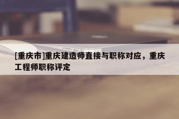 [重慶市]重慶建造師直接與職稱對應，重慶工程師職稱評定