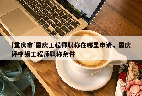 [重慶市]重慶工程師職稱在哪里申請，重慶評中級工程師職稱條件